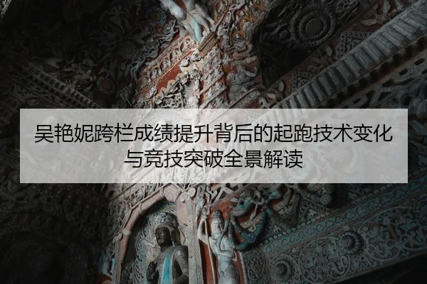 吴艳妮跨栏成绩提升背后的起跑技术变化与竞技突破全景解读