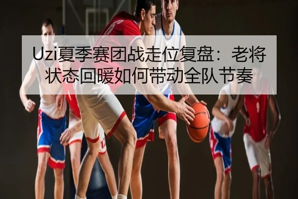 Uzi夏季赛团战走位复盘：老将状态回暖如何带动全队节奏