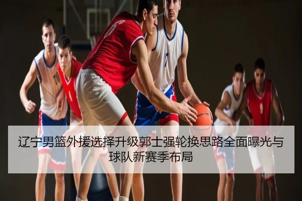 辽宁男篮外援选择升级郭士强轮换思路全面曝光与球队新赛季布局