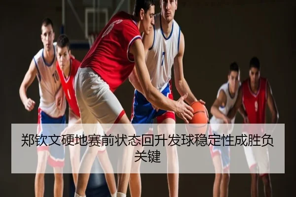 郑钦文硬地赛前状态回升发球稳定性成胜负关键