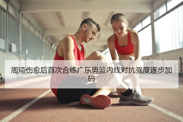 周琦伤愈后首次合练广东男篮内线对抗强度逐步加码
