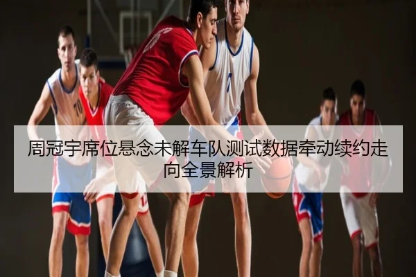 周冠宇席位悬念未解车队测试数据牵动续约走向全景解析