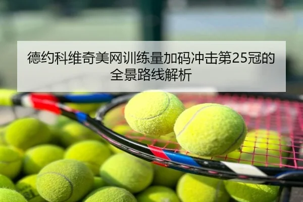 德约科维奇美网训练量加码冲击第25冠的全景路线解析