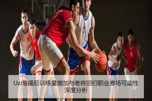 Uzi复播后训练量增加与老将回归职业赛场可能性深度分析